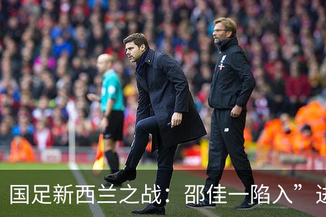 国足新西兰之战：邵佳一陷入”进攻梦魇“，防守如同流水账